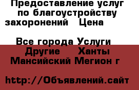 Предоставление услуг по благоустройству захоронений › Цена ­ 100 - Все города Услуги » Другие   . Ханты-Мансийский,Мегион г.